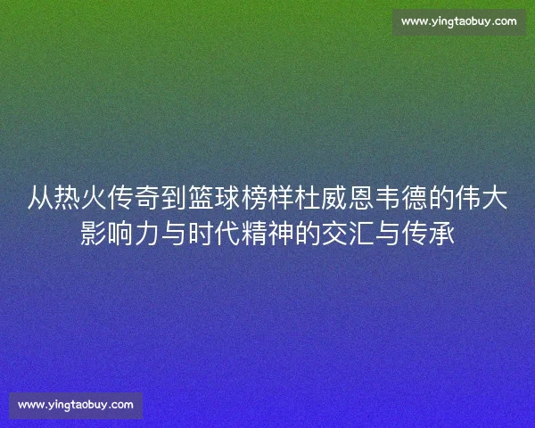 从热火传奇到篮球榜样杜威恩韦德的伟大影响力与时代精神的交汇与传承